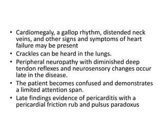 • Cardiomegaly, a gallop rhythm, distended neck
veins, and other signs and symptoms of heart
failure may be present
• Crackles can be heard in the lungs.
• Peripheral neuropathy with diminished deep
tendon reflexes and neurosensory changes occur
late in the disease.
• The patient becomes confused and demonstrates
a limited attention span.
• Late findings evidence of pericarditis with a
pericardial friction rub and pulsus paradoxus
 