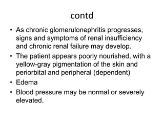 contd
• As chronic glomerulonephritis progresses,
signs and symptoms of renal insufficiency
and chronic renal failure may develop.
• The patient appears poorly nourished, with a
yellow-gray pigmentation of the skin and
periorbital and peripheral (dependent)
• Edema
• Blood pressure may be normal or severely
elevated.
 