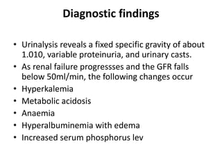 Diagnostic findings
• Urinalysis reveals a fixed specific gravity of about
1.010, variable proteinuria, and urinary casts.
• As renal failure progressses and the GFR falls
below 50ml/min, the following changes occur
• Hyperkalemia
• Metabolic acidosis
• Anaemia
• Hyperalbuminemia with edema
• Increased serum phosphorus lev
 