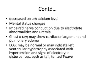 Contd…
• decreased serum calcium level
• Mental status changes
• Impaired nerve conduction due to electrolyte
abnormalities and uremia.
• Chest x-ray; may show cardiac enlargement and
pulmonary edema
• ECG: may be normal or may indicate left
ventricular hypertrophy associated with
hypertension and signs of electrolyte
disturbances, such as tall, tented Twave
 