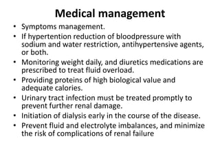 Medical management
• Symptoms management.
• If hypertention reduction of bloodpressure with
sodium and water restriction, antihypertensive agents,
or both.
• Monitoring weight daily, and diuretics medications are
prescribed to treat fluid overload.
• Providing proteins of high biological value and
adequate calories.
• Urinary tract infection must be treated promptly to
prevent further renal damage.
• Initiation of dialysis early in the course of the disease.
• Prevent fluid and electrolyte imbalances, and minimize
the risk of complications of renal failure
 