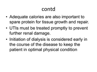 contd
• Adequate calories are also important to
spare protein for tissue growth and repair.
• UTIs must be treated promptly to prevent
further renal damage.
• Initiation of dialysis is considered early in
the course of the disease to keep the
patient in optimal physical condition
 