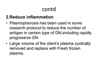 contd
2.Reduce inflammation
• Plasmopherosis has been used in some
research protocol to reduce the number of
antigen in certain type of GN.including rapidly
progressive GN.
• Large volume of the client’s plasma cyclically
removed and replace with Fresh frozen
plasma.
 