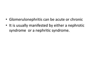 • Glomerulonephritis can be acute or chronic
• It is usually manifested by either a nephrotic
syndrome or a nephritic syndrome.
 