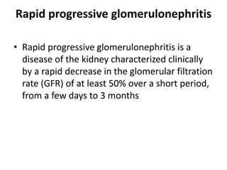 Rapid progressive glomerulonephritis
• Rapid progressive glomerulonephritis is a
disease of the kidney characterized clinically
by a rapid decrease in the glomerular filtration
rate (GFR) of at least 50% over a short period,
from a few days to 3 months
 