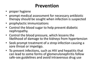 Prevention
• proper hygiene
• prompt medical assessment for necessary antibiotic
therapy should be sought when infection is suspected
• prophylactic immunizations
• Control the blood sugar to help prevent diabetic
nephropathy.
• Control the blood pressure, which lessens the
likelihood of damage to the kidneys from hypertension
• Seek prompt treatment of a strep infection causing a
sore throat or impetigo.
• To prevent infections, such as HIV and hepatitis that
can lead to some forms of glomerulonephritis follow
safe-sex guidelines and avoid intravenous drug use
 
