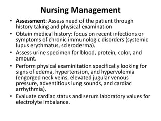 Nursing Management
• Assessment: Assess need of the patient through
history taking and physical examination
• Obtain medical history: focus on recent infections or
symptoms of chronic immunologic disorders (systemic
lupus erythmatus, scleroderma).
• Assess urine specimen for blood, protein, color, and
amount.
• Perform physical examinitation specifically looking for
signs of edema, hypertension, and hypervolemia
(engorged neck veins, elevated jugular venous
pressure, adventitious lung sounds, and cardiac
arrhythmia).
• Evaluate cardiac status and serum laboratory values for
electrolyte imbalance.
 