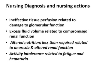 Nursing Diagnosis and nursing actions
• Ineffective tissue perfusion related to
damage to glomerular function
• Excess fluid volume related to compromised
renal function
• Altered nutrition; less than required related
to anorexia & altered renal function
• Activity intolerance related to fatigue and
hematuria
 