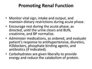 Promoting Renal Function
• Monitor vital sign, intake and output, and
maintain dietary restrictions during acute phase.
• Encourage rest during the acute phase, as
directed, until the urine clears and BUN,
creatinine, and BP normalize.
• Administer medications, as ordered, and evaluate
patient’s response to antihypertensive, diuretics,
H2blockers, phosphate binding agents, and
antibiotics (if indicated).
• Carbohydrates are given liberally to provide
energy and reduce the catabolism of protein.
 