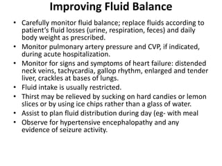 Improving Fluid Balance
• Carefully monitor fluid balance; replace fluids according to
patient’s fluid losses (urine, respiration, feces) and daily
body weight as prescribed.
• Monitor pulmonary artery pressure and CVP, if indicated,
during acute hospitalization.
• Monitor for signs and symptoms of heart failure: distended
neck veins, tachycardia, gallop rhythm, enlarged and tender
liver, crackles at bases of lungs.
• Fluid intake is usually restricted.
• Thirst may be relieved by sucking on hard candies or lemon
slices or by using ice chips rather than a glass of water.
• Assist to plan fluid distribution during day (eg- with meal
• Observe for hypertensive encephalopathy and any
evidence of seizure activity.
 