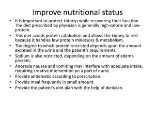 Improve nutritional status
• It is important to protect kidneys while recovering their function.
The diet prescribed by physician is generally high-calorie and low-
protein.
• This diet avoids protein catabolism and allows the kidney to rest
because it handles few protein molecules & metabolism.
• The degree to which protein restricted depends upon the amount
excreted in the urine and the patient’s requirements.
• Sodium is also restricted, depending on the amount of edema
present.
• Anorexia nausea and vomiting may interfere with adequate intake,
requiring creative intervention on a part of nurse.
• Provide antiemetic according to prescription.
• Provide meal frequently in small amount.
• Provide the patient’s diet plan with the help of dietician.
 