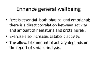 Enhance general wellbeing
• Rest is essential- both physical and emotional;
there is a direct correlation between activity
and amount of hematuria and proteinurea .
• Exercise also increases catabolic activity.
• The allowable amount of activity depends on
the report of serial urinalysis.
 