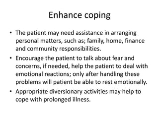Enhance coping
• The patient may need assistance in arranging
personal matters, such as; family, home, finance
and community responsibilities.
• Encourage the patient to talk about fear and
concerns, if needed, help the patient to deal with
emotional reactions; only after handling these
problems will patient be able to rest emotionally.
• Appropriate diversionary activities may help to
cope with prolonged illness.
 