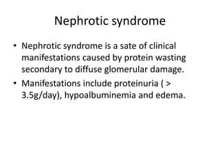 Nephrotic syndrome
• Nephrotic syndrome is a sate of clinical
manifestations caused by protein wasting
secondary to diffuse glomerular damage.
• Manifestations include proteinuria ( >
3.5g/day), hypoalbuminemia and edema.
 