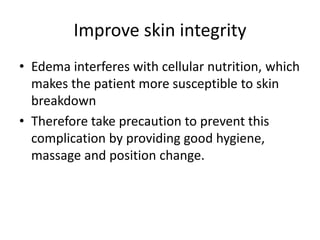 Improve skin integrity
• Edema interferes with cellular nutrition, which
makes the patient more susceptible to skin
breakdown
• Therefore take precaution to prevent this
complication by providing good hygiene,
massage and position change.
 