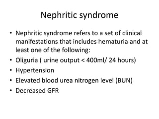 Nephritic syndrome
• Nephritic syndrome refers to a set of clinical
manifestations that includes hematuria and at
least one of the following:
• Oliguria ( urine output < 400ml/ 24 hours)
• Hypertension
• Elevated blood urea nitrogen level (BUN)
• Decreased GFR
 