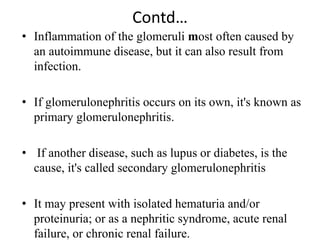 Contd…
• Inflammation of the glomeruli most often caused by
an autoimmune disease, but it can also result from
infection.
• If glomerulonephritis occurs on its own, it's known as
primary glomerulonephritis.
• If another disease, such as lupus or diabetes, is the
cause, it's called secondary glomerulonephritis
• It may present with isolated hematuria and/or
proteinuria; or as a nephritic syndrome, acute renal
failure, or chronic renal failure.
 