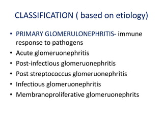 CLASSIFICATION ( based on etiology)
• PRIMARY GLOMERULONEPHRITIS- immune
response to pathogens
• Acute glomeruonephritis
• Post-infectious glomeruonephritis
• Post streptococcus glomeruonephritis
• Infectious glomeruonephritis
• Membranoproliferative glomeruonephrits
 