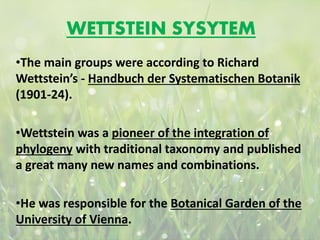 WETTSTEIN SYSYTEM
•The main groups were according to Richard
Wettstein’s - Handbuch der Systematischen Botanik
(1901-24).
•Wettstein was a pioneer of the integration of
phylogeny with traditional taxonomy and published
a great many new names and combinations.
•He was responsible for the Botanical Garden of the
University of Vienna.
 