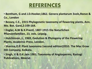 REFERENCES
• Bentham, G and J.D.Hooker,1862. Genera plantarum 3vols,Reeve &
Co., London
• Bessey, C.E., 1915 Phylogenetic taxonomy of flowering plants, Ann.
Mo. Bot. Gard,2:109-164.
• Engler, A.W & K.Prantl, 1887-1915 Die Naturlichen
Pflanzenfamilien, 23, vols. Leipzig.
• Hutchinson, J., 1969, Evolution & Phylogeny of the Flowering
Plants, Academic Press, London.
• Sharma,O.P. Plant taxonomy (second edition)2010. The Mac Graw
Hill Company, Kolkata.
• Singh, V & D.K.Jain 1981. Taxonomy of Angiosperms, Rastogi
Publications, Meerut.
 