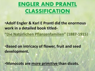 ENGLER AND PRANTL
CLASSIFICATION
•Adolf Engler & Karl E Prantl did the enormous
work in a detailed book titled-
“Die Natürlichen Pflanzenfamilien” (1887-1915)
•Based on intricacy of flower, fruit and seed
development.
•Monocots are more primitive than dicots.
 