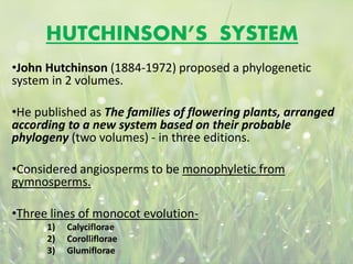 HUTCHINSON’S SYSTEM
•John Hutchinson (1884-1972) proposed a phylogenetic
system in 2 volumes.
•He published as The families of flowering plants, arranged
according to a new system based on their probable
phylogeny (two volumes) - in three editions.
•Considered angiosperms to be monophyletic from
gymnosperms.
•Three lines of monocot evolution-
1) Calyciflorae
2) Corolliflorae
3) Glumiflorae
 