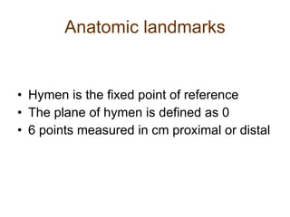 Anatomic landmarks Hymen is the fixed point of reference The plane of hymen is defined as 0 6 points measured in cm proximal or distal 