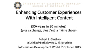 Enhancing Customer Experiences
With Intelligent Content
(30+ years in 30 minutes)
(plus ça change, plus c'est la même chose)
Robert J. Glushko
glushko@berkeley.edu, @rjglushko
Information Development World, 2 October 2015
S C H O O L O F I N F O R M A T I O N
U N I V E R S I T Y O F C A L I F O R N I A , B E R K E L E Y
 