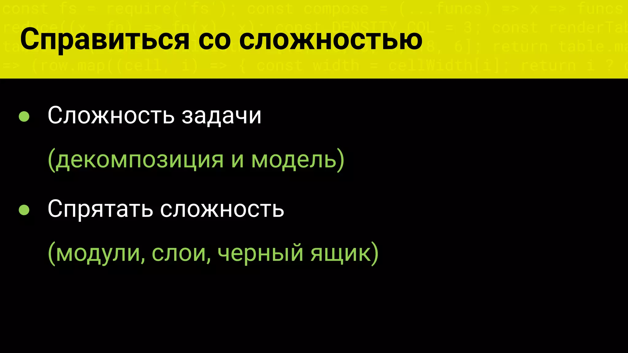 const fs = require('fs'); const compose = (...funcs) => x => funcs.
reduce((x, fn) => fn(x), x); const DENSITY_COL = 3; const renderTab
table => { const cellWidth = [18, 10, 8, 8, 18, 6]; return table.ma
=> (row.map((cell, i) => { const width = cellWidth[i]; return i ? c
Справиться со сложностью
● Сложность задачи
(декомпозиция и модель)
● Спрятать сложность
(модули, слои, черный ящик)
 