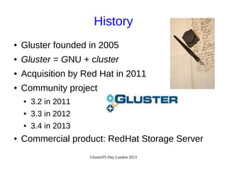 History
●

Gluster founded in 2005

●

Gluster = GNU + cluster

●

Acquisition by Red Hat in 2011

●

Community project
●
●

3.3 in 2012

●

●

3.2 in 2011
3.4 in 2013

Commercial product: RedHat Storage Server
GlusterFS Day London 2013

 