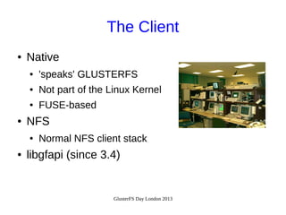 The Client
●

Native
●
●

Not part of the Linux Kernel

●

●

'speaks' GLUSTERFS
FUSE-based

NFS
●

●

Normal NFS client stack

libgfapi (since 3.4)

GlusterFS Day London 2013

 