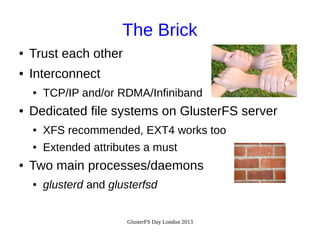 The Brick
●

Trust each other

●

Interconnect
●

●

TCP/IP and/or RDMA/Infiniband

Dedicated file systems on GlusterFS server
●
●

●

XFS recommended, EXT4 works too
Extended attributes a must

Two main processes/daemons
●

glusterd and glusterfsd
GlusterFS Day London 2013

 