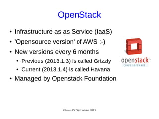 OpenStack
●

Infrastructure as as Service (IaaS)

●

'Opensource version' of AWS :-)

●

New versions every 6 months
●
●

●

Previous (2013.1.3) is called Grizzly
Current (2013.1.4) is called Havana

Managed by Openstack Foundation

GlusterFS Day London 2013

 