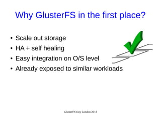 Why GlusterFS in the first place?
●

Scale out storage

●

HA + self healing

●

Easy integration on O/S level

●

Already exposed to similar workloads

GlusterFS Day London 2013

 