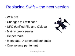 Replacing Swift – the next version
●

With 3.3

●

Changes to Swift code

●

UFO (Unified File and Object)

●

Mainly proxy server

●

Helper tools

●

Meta data -> Extended attributes

●

One volume per tenant
GlusterFS Day London 2013

 