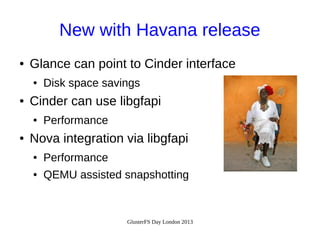 New with Havana release
●

Glance can point to Cinder interface
●

●

Cinder can use libgfapi
●

●

Disk space savings
Performance

Nova integration via libgfapi
●

Performance

●

QEMU assisted snapshotting

GlusterFS Day London 2013

 