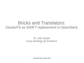 Bricks and Translators:
GlusterFS as SWIFT replacement in OpenStack
Dr. Udo Seidel
Linux-Strategy @ Amadeus

GlusterFS Day London 2013

 