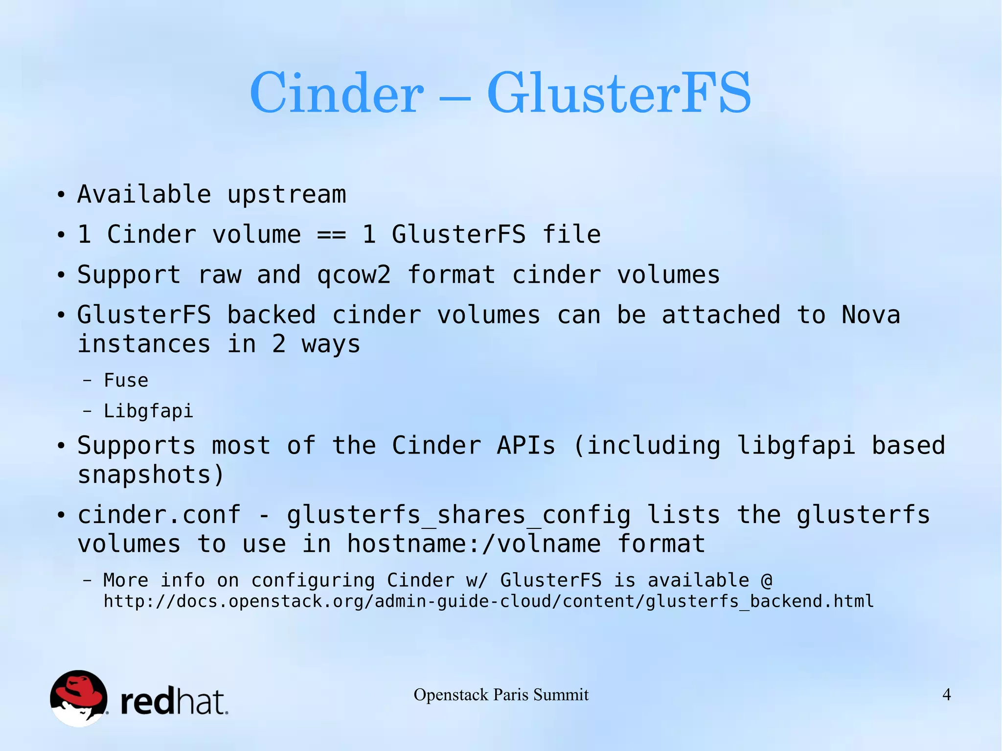 Cinder – GlusterFS 
Openstack Paris Summit 4 
● Available upstream 
● 1 Cinder volume == 1 GlusterFS file 
● Support raw and qcow2 format cinder volumes 
● GlusterFS backed cinder volumes can be attached to Nova 
instances in 2 ways 
– Fuse 
– Libgfapi 
● Supports most of the Cinder APIs (including libgfapi based 
snapshots) 
● cinder.conf - glusterfs_shares_config lists the glusterfs 
volumes to use in hostname:/volname format 
– More info on configuring Cinder w/ GlusterFS is available @ 
http://docs.openstack.org/admin-guide-cloud/content/glusterfs_backend.html 
 