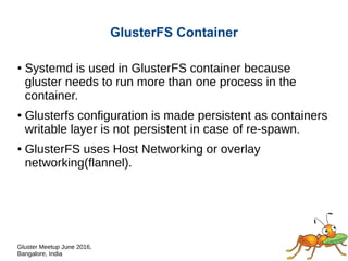 Gluster Meetup June 2016,
Bangalore, India
GlusterFS Container
● Systemd is used in GlusterFS container because
gluster needs to run more than one process in the
container.
● GlusterFS configuration is made persistent as
containers writable layer is not persistent in case of re-
spawn.
● Even though GlusterFS can operate on any networking
model, we prefer host networking (--net=host) of Docker
for better performance on storage network.
 