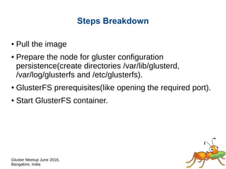 Gluster Meetup June 2016,
Bangalore, India
Steps Breakdown
● Pull the image
● Prepare the node for GlusterFS configuration
persistence(create directories /var/lib/glusterd,
/var/log/glusterfs and /etc/glusterfs).
● /var/lib/glusterd – volume management files
● /var/log/glusterfs – gluster log files
● /etc/glusterfs – glusterd management files
● GlusterFS prerequisites(like opening the required port).
● Start GlusterFS container.
 