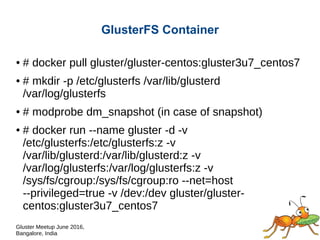 Gluster Meetup June 2016,
Bangalore, India
GlusterFS Container
● # docker pull gluster/gluster-centos:gluster3u7_centos7
● # mkdir -p /etc/glusterfs /var/lib/glusterd
/var/log/glusterfs
● # modprobe dm_snapshot (in case of snapshot)
● # docker run --name gluster -d -v
/etc/glusterfs:/etc/glusterfs:z -v
/var/lib/glusterd:/var/lib/glusterd:z -v
/var/log/glusterfs:/var/log/glusterfs:z -v
/sys/fs/cgroup:/sys/fs/cgroup:ro --net=host
--privileged=true -v /dev:/dev gluster/gluster-
centos:gluster3u7_centos7
 