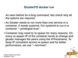Gluster Meetup June 2016,
Bangalore, India
GlusterFS docker run
As seen before its a long command, lets check why all
the options are required.
● As Gluster needs to run more than one service in a
container, It needs systemd. For systemd to run in a
container “--privileged=true”.
● Host Networking (--net=host) of Docker for better
performance on storage network.
 
