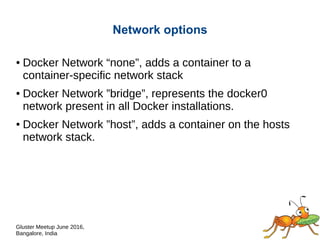 Gluster Meetup June 2016,
Bangalore, India
Network options
● Docker Network “none”, adds a container to a
container-specific network stack.
● Docker Network ”bridge”, represents the bridge network
(default docker0).
● Docker Network ”host”, adds a container on the hosts
network stack.
 