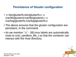 Gluster Meetup June 2016,
Bangalore, India
Persistence of Gluster configuration
● -v /etc/glusterfs:/etc/glusterfs:z -v
/var/lib/glusterd:/var/lib/glusterd:z -v
/var/log/glusterfs:/var/log/glusterfs:z
● The above ensures that the gluster configuration are
persistent, In the command.
● As we mention “:z” - SELinux labels are automatically
reset to svirt_sandbox_file_t so that the container can
interact with the Host directory.
 