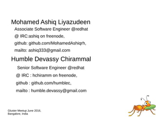 Gluster Meetup June 2016,
Bangalore, India
Mohamed Ashiq Liyazudeen
Associate Software Engineer @redhat
@ IRC:ashiq on freenode,
github: github.com/MohamedAshiqrh,
mailto: ashiq333@gmail.com
Humble Devassy Chirammal
Senior Software Engineer @redhat
@ IRC : hchiramm on freenode,
github : github.com/humblec,
mailto : humble.devassy@gmail.com
 
