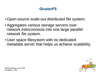Gluster Meetup June 2016,
Bangalore, India
GlusterFS
● Open-source scale-out distributed file system.
● Aggregates various storage servers over
network interconnects into one large parallel
network file system.
● User space filesystem with no dedicated
metadata server that helps us achieve scalability.
 