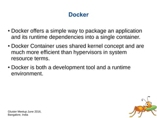 Gluster Meetup June 2016,
Bangalore, India
Docker
● Docker offers a simple way to package an application
and its runtime dependencies into a single container.
● Docker Container uses shared kernel concept and are
much more efficient than hypervisors in system
resource terms.
● Docker is both a development tool and a runtime
environment.
 