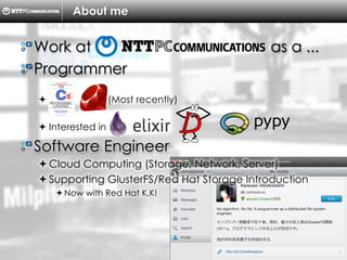 Copyright ?C ?2013, ?NTTPC ?Communications, ?Inc. ?All ?Rights ?Reserved. ? 4
About me
! ?Work at as a ...
! ?Programmer
?? (Most recently)
??Interested in
! ?Software Engineer
??Cloud Computing (Storage, Network, Server)
??Supporting GlusterFS/Red Hat Storage Introduction
??Now with Red Hat K.K!
 