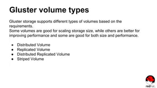 Gluster volume types
Gluster storage supports different types of volumes based on the
requirements.
Some volumes are good for scaling storage size, while others are better for
improving performance and some are good for both size and performance.
● Distributed Volume
● Replicated Volume
● Distributed Replicated Volume
● Striped Volume
 