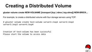 Creating a Distributed Volume
gluster volume create NEW-VOLNAME [transport [tcp | rdma | tcp,rdma]] NEW-BRICK...
For example, to create a distributed volume with four storage servers using TCP:
# gluster volume create test-volume server1:/exp1 server2:/exp2
server3:/exp3 server4:/exp4
Creation of test-volume has been successful
Please start the volume to access data
 